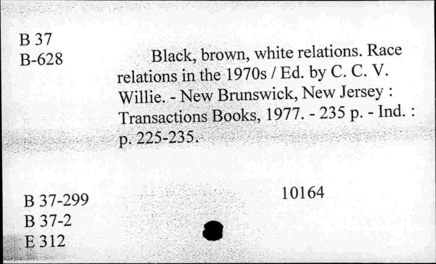 ﻿B 37 B-628	Black, brown, white relations. Race relations in the 1970s / Ed. by C. C. V. Willie. - New Brunswick, New Jersey : Transactions Books, 1977. - 235 p. - Ind. :
	p. 225-235.
B 37-299 B 37-2 E312	10164 •